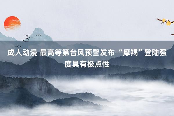 成人动漫 最高等第台风预警发布 “摩羯”登陆强度具有极点性