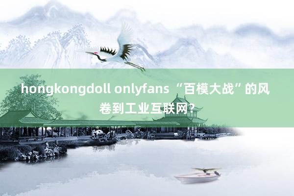 hongkongdoll onlyfans “百模大战”的风 卷到工业互联网？