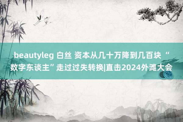 beautyleg 白丝 资本从几十万降到几百块 “数字东谈主”走过过失转换|直击2024外滩大会
