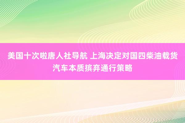 美国十次啦唐人社导航 上海决定对国四柴油载货汽车本质摈弃通行策略