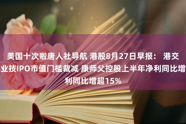 美国十次啦唐人社导航 港股8月27日早报： 港交所特专业技IPO市值门槛裁减 康师父控股上半年净利同比增超15%
