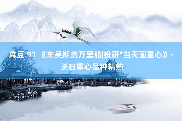 麻豆 91 《东吴期货万里船|投研*当天画重心》- 逐日重心品种精熟