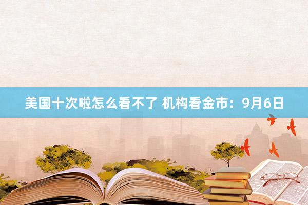 美国十次啦怎么看不了 机构看金市：9月6日