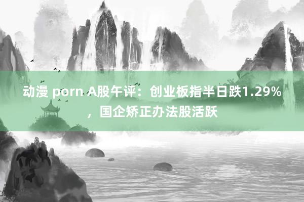动漫 porn A股午评：创业板指半日跌1.29%，国企矫正办法股活跃