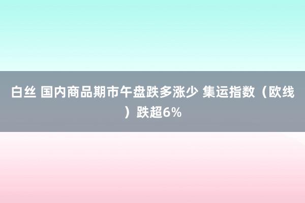 白丝 国内商品期市午盘跌多涨少 集运指数（欧线）跌超6%