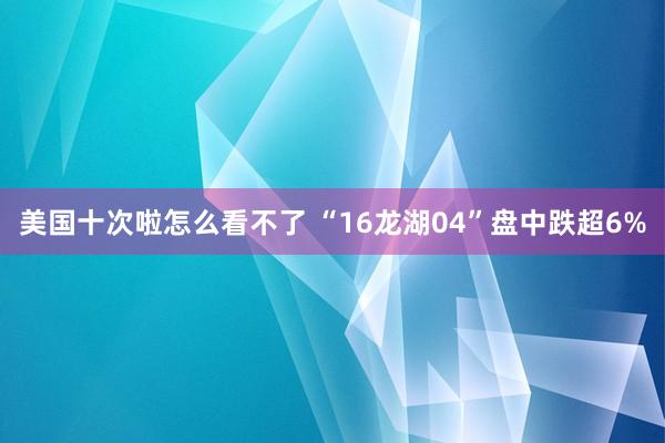 美国十次啦怎么看不了 “16龙湖04”盘中跌超6%