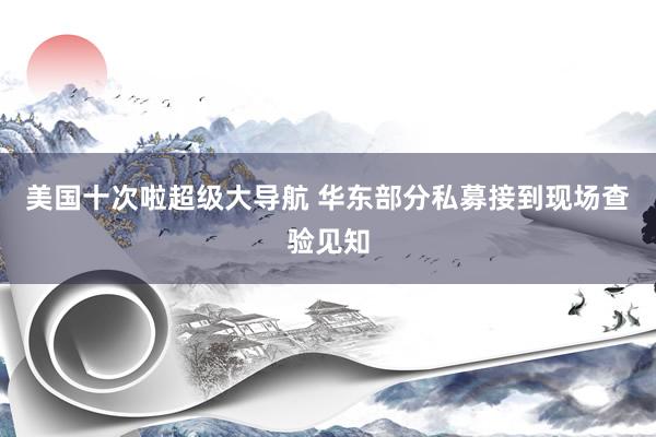 美国十次啦超级大导航 华东部分私募接到现场查验见知