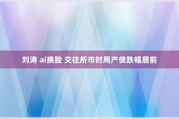 刘涛 ai换脸 交往所市时局产债跌幅居前