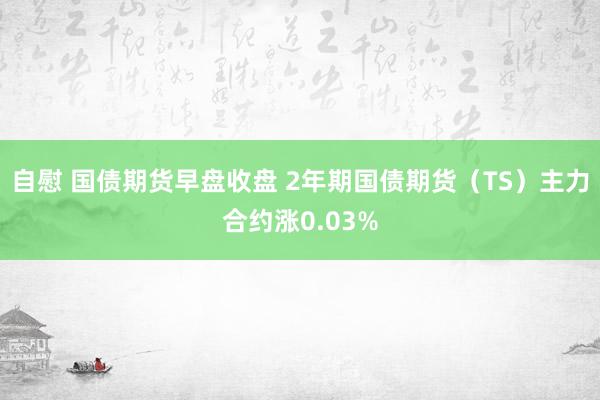 自慰 国债期货早盘收盘 2年期国债期货（TS）主力合约涨0.03%