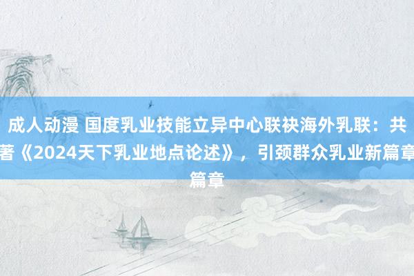 成人动漫 国度乳业技能立异中心联袂海外乳联：共著《2024天下乳业地点论述》，引颈群众乳业新篇章