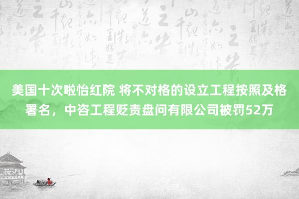 美国十次啦怡红院 将不对格的设立工程按照及格署名，中咨工程贬责盘问有限公司被罚52万