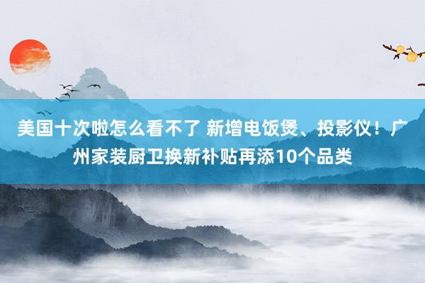 美国十次啦怎么看不了 新增电饭煲、投影仪！广州家装厨卫换新补贴再添10个品类
