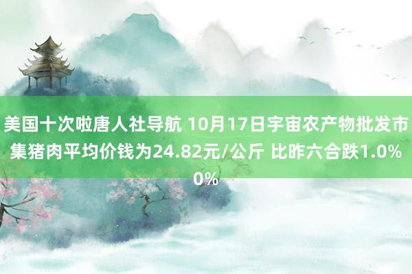 美国十次啦唐人社导航 10月17日宇宙农产物批发市集猪肉平均价钱为24.82元/公斤 比昨六合跌1.0%