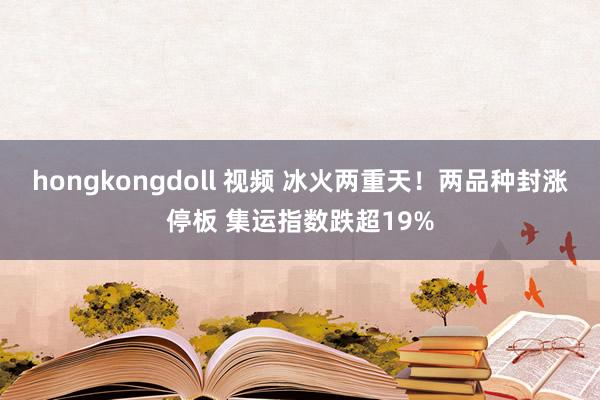 hongkongdoll 视频 冰火两重天！两品种封涨停板 集运指数跌超19%