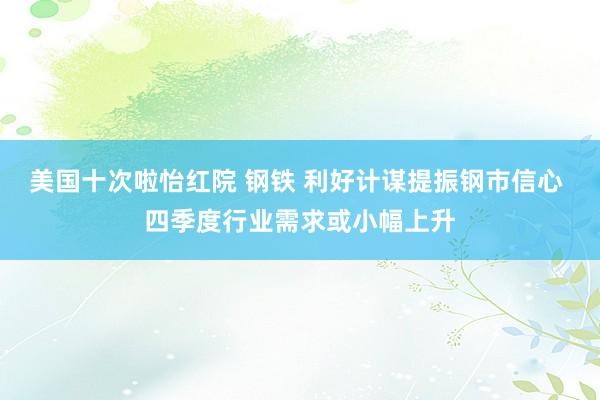 美国十次啦怡红院 钢铁 利好计谋提振钢市信心 四季度行业需求或小幅上升