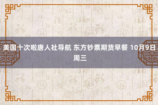 美国十次啦唐人社导航 东方钞票期货早餐 10月9日 周三