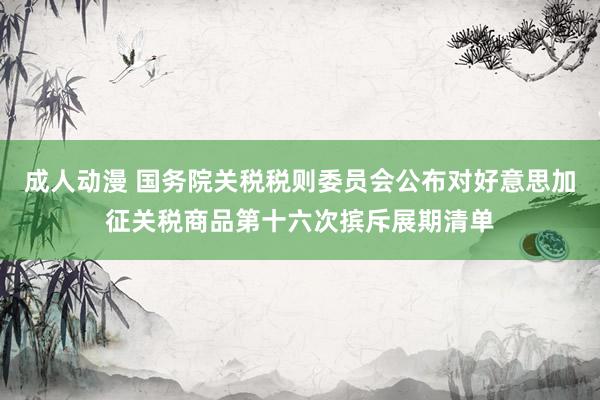 成人动漫 国务院关税税则委员会公布对好意思加征关税商品第十六次摈斥展期清单