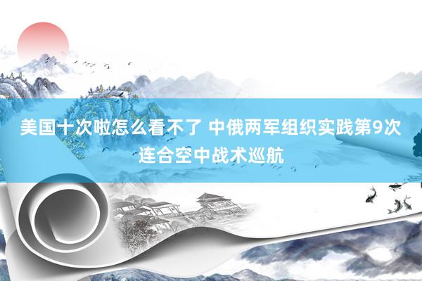 美国十次啦怎么看不了 中俄两军组织实践第9次连合空中战术巡航