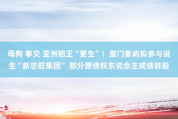 母狗 拳交 亚洲铝王“更生”！厦门象屿拟参与诞生“新忠旺集团” 部分原债权东说念主或债转股