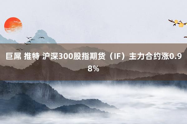 巨屌 推特 沪深300股指期货（IF）主力合约涨0.98%