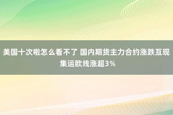 美国十次啦怎么看不了 国内期货主力合约涨跌互现 集运欧线涨超3%