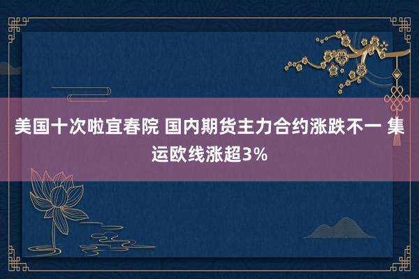 美国十次啦宜春院 国内期货主力合约涨跌不一 集运欧线涨超3%