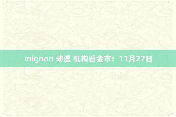 mignon 动漫 机构看金市：11月27日