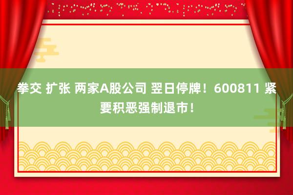 拳交 扩张 两家A股公司 翌日停牌！600811 紧要积恶强制退市！