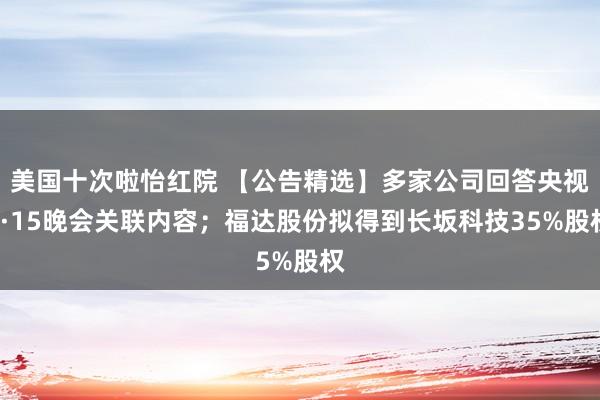 美国十次啦怡红院 【公告精选】多家公司回答央视3·15晚会关联内容；福达股份拟得到长坂科技35%股权