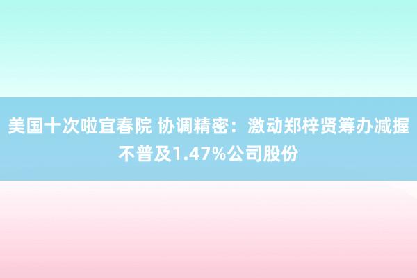 美国十次啦宜春院 协调精密：激动郑梓贤筹办减握不普及1.47%公司股份