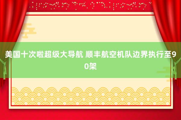 美国十次啦超级大导航 顺丰航空机队边界执行至90架
