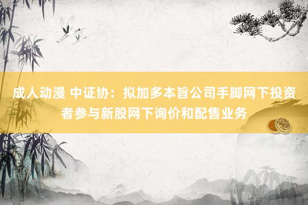 成人动漫 中证协：拟加多本旨公司手脚网下投资者参与新股网下询价和配售业务