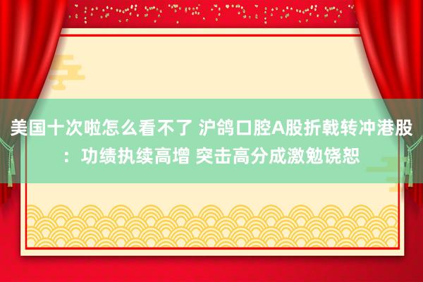 美国十次啦怎么看不了 沪鸽口腔A股折戟转冲港股：功绩执续高增 突击高分成激勉饶恕