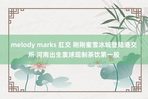 melody marks 肛交 刚刚蜜雪冰城登陆港交所 河南出生寰球现制茶饮第一股