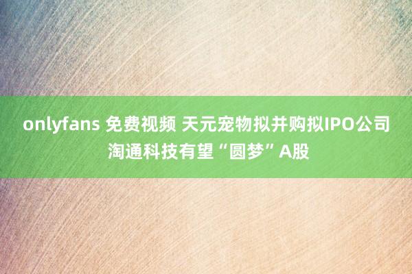 onlyfans 免费视频 天元宠物拟并购拟IPO公司 淘通科技有望“圆梦”A股