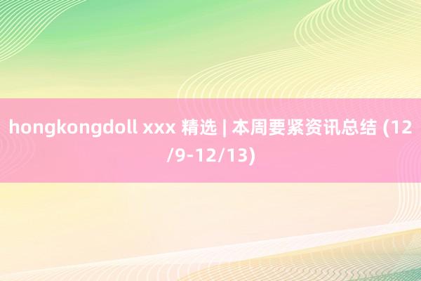hongkongdoll xxx 精选 | 本周要紧资讯总结 (12/9-12/13)