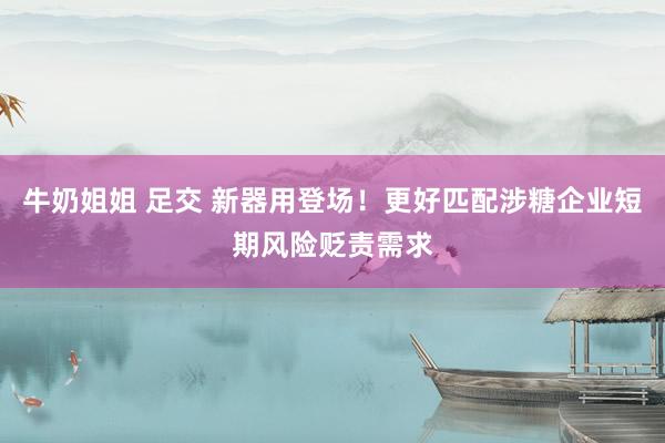 牛奶姐姐 足交 新器用登场！更好匹配涉糖企业短期风险贬责需求