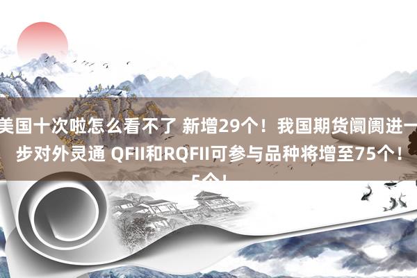 美国十次啦怎么看不了 新增29个！我国期货阛阓进一步对外灵通 QFII和RQFII可参与品种将增至75个！