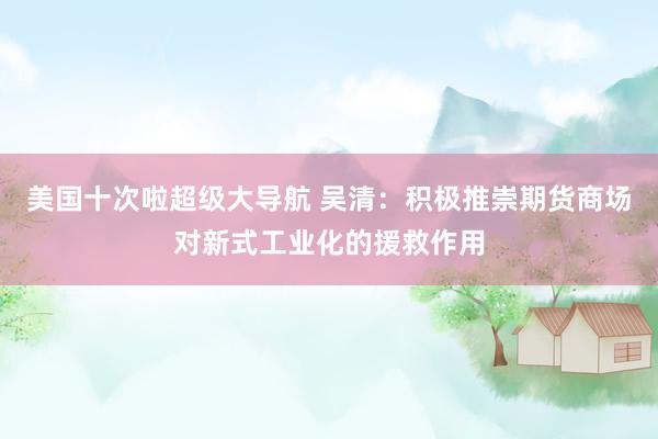 美国十次啦超级大导航 吴清：积极推崇期货商场对新式工业化的援救作用