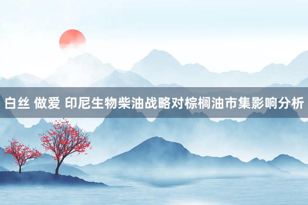 白丝 做爱 印尼生物柴油战略对棕榈油市集影响分析