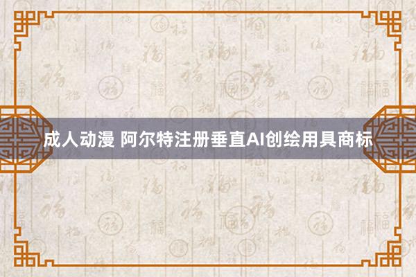 成人动漫 阿尔特注册垂直AI创绘用具商标
