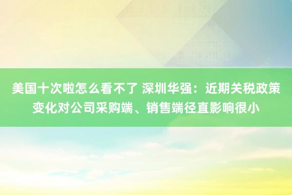 美国十次啦怎么看不了 深圳华强：近期关税政策变化对公司采购端、销售端径直影响很小