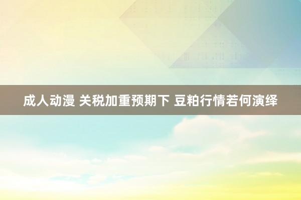 成人动漫 关税加重预期下 豆粕行情若何演绎