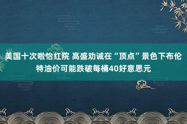 美国十次啦怡红院 高盛劝诫在“顶点”景色下布伦特油价可能跌破每桶40好意思元