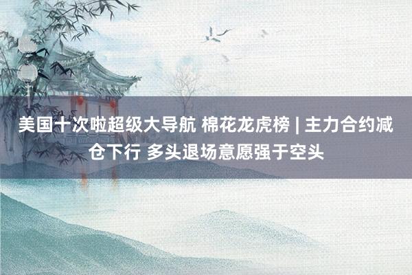 美国十次啦超级大导航 棉花龙虎榜 | 主力合约减仓下行 多头退场意愿强于空头